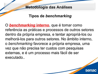 Tipos de benchmarking
O benchmarking interno, que é tomar como 
referência as práticas e processos de outros setores 
dentro da própria empresa, e tentar apropriá-los ou 
melhorá-los para outros setores. No âmbito interno, 
o benchmarking favorece a própria empresa, uma 
vez que não precisa ter custos com pesquisas 
externas, e é um processo mais fácil de ser 
executado..
Metodologia das Análises
 