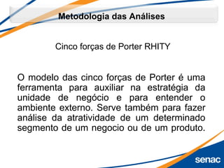 O modelo das cinco forças de Porter é uma 
ferramenta  para  auxiliar  na  estratégia  da 
unidade  de  negócio  e  para  entender  o 
ambiente externo. Serve também para fazer 
análise  da  atratividade  de  um  determinado 
segmento de um negocio ou de um produto.
Cinco forças de Porter RHITY
Metodologia das Análises
 