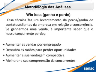 Win loss (ganha e perde)
Essa técnica faz um levantamento da perda/ganha de
contatos/clientes da empresa em relação a concorrência.
Se ganharmos uma venda, é importante saber que o
nosso concorrente perdeu
• Aumentar as vendas por empregado
• Descubra as razões para perder oportunidades
• Aumentar a sua vantagem competitiva
• Melhorar a sua compreensão da concorrentes
Metodologia das Análises
 