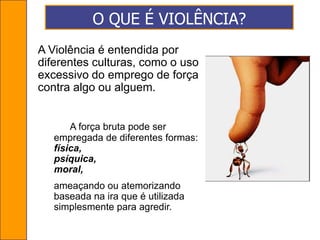 O QUE É VIOLÊNCIA?A Violência é entendida por diferentes culturas, como o uso excessivo do emprego de força contra algo ou alguem. A força bruta pode ser empregada de diferentes formas: física, psíquica, moral, ameaçando ou atemorizando  baseada na ira que é utilizada simplesmente para agredir.