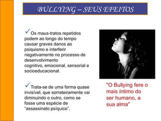 Quem participa do bullying nas escolas?O BULLYING é diferente das brigas,        porque brigas acontecem e acabam.            O BULLYING, ao contrário, é contínuo, persistente, não precisa de razões para acontecer.Risadinhas, empurrões, fofocas, apelidos . Todo mundo já testemunhou uma dessas “brincadeirinhas” ou foi vítima delas. Mas esse comportamento, considerado normal por muitos pais, alunos e até professores, está longe de ser inocente.