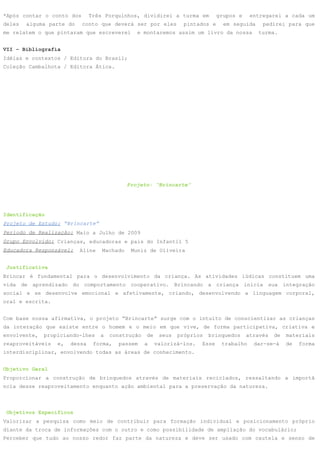 *Após contar o conto dos       Três Porquinhos, dividirei a turma em           grupos e    entregarei a cada um
deles   alguma parte do    conto que deverá ser por eles          pintados e     em seguida    pedirei para que
me relatem o que pintaram que escreverei        e montaremos assim um livro da nossa          turma.


VII – Bibliografia
Idéias e contextos / Editora do Brasil;
Coleção Cambalhota / Editora Ática.




                                             Projeto: “Brincarte”




Identificação
Projeto de Estudo: “Brincarte”
Período de Realização: Maio a Julho de 2009
Grupo Envolvido: Crianças, educadoras e pais do Infantil 5
Educadora Responsável:    Aline    Machado    Muniz de Oliveira


 Justificativa
Brincar é fundamental para o desenvolvimento da criança. As atividades lúdicas constituem uma
vida de aprendizado do comportamento cooperativo. Brincando a criança inicia sua integração
social e se desenvolve emocional e afetivamente, criando, desenvolvendo a linguagem corporal,
oral e escrita.


Com base nossa afirmativa, o projeto “Brincarte” surge com o intuito de conscientizar as crianças
da interação que existe entre o homem e o meio em que vive, de forma participativa, criativa e
envolvente,   propiciando-lhes    a   construção   de    seus   próprios   brinquedos     através   de   materiais
reaproveitáveis   e,   dessa    forma,   passem    a    valorizá-los.   Esse    trabalho    dar-se-á     de   forma
interdisciplinar, envolvendo todas as áreas de conhecimento.


Objetivo Geral
Proporcionar a construção de brinquedos através de materiais reciclados, ressaltando a importâ
ncia desse reaproveitamento enquanto ação ambiental para a preservação da natureza.



 Objetivos Específicos
Valorizar a pesquisa como meio de contribuir para formação individual e posicionamento próprio
diante da troca de informações com o outro e como possibilidade de ampliação do vocabulário;
Perceber que tudo ao nosso redor faz parte da natureza e deve ser usado com cautela e senso de
 