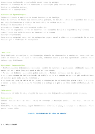preservação, conhecendo e construindo novas formas de pensar;
Perceber os direitos do outro e exercitar a organização para conviver em grupo;
Ampliar as relações sociais;
Desenvolver a criatividade.


Situações de Aprendizagens:
Pesquisas visando a aquisição de novas descobertas em família;
Rodas de conversa em torno dos conhecimentos prévios, de dúvidas, idéias ou sugestões das crianç
as, conscientizando-as a respeito da importância da coleta seletiva;
Produção de brinquedos diversos;
Brincadeiras livres com os brinquedos produzidos;
Realização de registros através de desenhos e das escritas dirigida e espontânea de palavras;
Classificação dos objetos quanto ao tamanho, cor e forma;
Contagem sequenciada;
Separação do material reciclável em categorias (papel, metal e plástico) e organização da sala em
mutirão após a confecção dos brinquedos.




 Avaliação
Será realizada sistemática e continuamente, através de observações e registros, permitindo que
todos os envolvidos, crianças e educadores, reflitam sobre o que foi apreendido, podendo então
refazer suas hipóteses.


Atividades      Desenvolvidas
- Confeccionaremos inicialmente um grande       domino de numerais e quantidades     utilizado caixas de
sabão     em   pó . Este jogo será para a uso de   todo grupo.
- Faremos      um boliche   utilizando potes plásticos . Tambem   será para uso do   grupo.
- Utilizando caixas de pasta de dente, de fósforo vazias e 4 tampas de garrafas pet construiremos
um caminhão para cada uma das criamcas .
- Ulizando uma lata de leite em po faremos a construção de um bonequinho porta treco. ( a lata e
o corpo, a tampa colada na parte traseira e a cabeça e o pés e as mãos serão confeccionados de
papel.


Culminância
Acontecerá, em sala de aula, através da exposição dos brinquedos produzidos pelas crianças.


Bibliografia
SANSON, Josiane Maria de Souza. Idéias em contexto 3: Educação Infantil. São Paulo, Editora do
Brasil;
KISHIMOTO, Tizuko Morchida. Jogos tradicionais infantis; o jogo, a criança e a educação. Petró
polis, Vozes, 1993.


                                 Projeto: Brincadeiras de todos os tempos”




I - Identificação
 