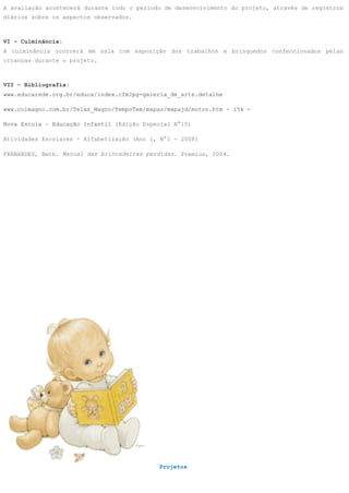 A avaliação acontecerá durante todo o período de desenvolvimento do projeto, através de registros
diários sobre os aspectos observados.



VI – Culminância:
A culminância ocorrerá em sala com exposição dos trabalhos e brinquedos confeccionados pelas
crianças durante o projeto.



VII – Bibliografia:
www.educarede.org.br/educa/index.cfm?pg=galeria_de_arte.detalhe

www.colmagno.com.br/Telas_Magno/TempoTem/mapas/mapajd/motor.htm - 15k -

Nova Escola – Educação Infantil (Edição Especial N°15)

Atividades Escolares - Alfabetização (Ano 1, N°1 - 2008)

FERNANDES, Beth. Manual das brincadeiras perdidas. Premius, 2004.




                                            Projetos
 