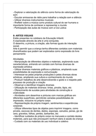 - Explorar a valorização do silêncio como forma de valorização do
som
- Escutar emissoras de rádio para trabalhar a relação som e silêncio
- Utilizar diversos instrumentos musicais
- Rrefletir sobre a música como produto cultural do ser humano e
importante forma de conhecer e representar o mundo
- Participação das aulas de música com a Cia Lúdica


6- ARTES VISUAIS
Estão presentes no cotidiano da Educação Infantil.
A expressão através da arte é uma conquista.
O desenho, a pintura, a criação, são formas iguais de interação
social.
Arte é permitir que a criança tenha diferentes contatos com materiais
diversificados que podem ser explorados como expressão do livre
pensamento

Atividades
- Manipulação de diferentes objetos e materiais, explorando suas
características, entrando em contato com formas diversas de
expressão artística
- Utilizar diversos materiais gráficos e plásticos, ampliando suas
possibilidades de expressão e comunicação
- Interessar-se pelas próprias produções e pelas diversas obras
artísticas, ampliando sua cultura e conhecimento do mundo
- Produzir trabalhos de arte desenvolvendo o gosto e o respeito pelo
processo de produção e criação
- Observar e identificar imagens diversas
- Utilização de materiais diversos: tintas, pincéis, lápis, etc
- Oferecimento de sucatas para atividades de construção e
criatividade
- Atividades com desenhos e pinturas com marcas gráficas em
diferentes superfícies, permitindo variadas possibilidades de
impressão, inclusive no próprio corpo
- Representação da própria imagem, sentimentos e experiências
corporais
- Utilizar diferentes tipos de objetos para imprimir imagens, como
pincéis, escovas de dentes, dedos, esponjas, canudos, penas, giz de
cera, gravetos, folhas, pentes, barbantes, etc
- Identificar cuidados do próprio corpo no manuseio e contato destes
materiais, para que não provoquem nenhum dano à saúde da criança
- Cuidado com os materiais de uso individual e coletivo
 
