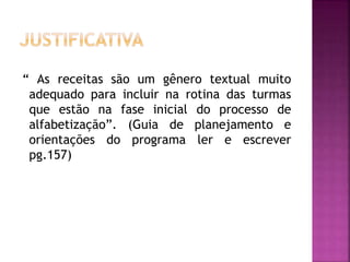 “ As receitas são um gênero textual muito
adequado para incluir na rotina das turmas
que estão na fase inicial do processo de
alfabetização”. (Guia de planejamento e
orientações do programa ler e escrever
pg.157)