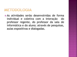  As atividades serão desenvolvidas de forma
individual e coletiva com a interação do
professor regente, do professor da sala de
informática e do aluno; através de pesquisas,
aulas expositivas e dialogadas.