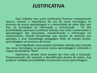 JUSTIFICATIVA

         Esse trabalho tem como justificativa fornecer embasamento
teórico, mostrar a importância do uso de novas tecnologias no
processo de ensino aprendizagem e a necessidade de saber lidar com
elas. As tecnologias da informação e comunicação – TIC dão
possibilidades para que o professor planeje suas aulas e potencialize a
aprendizagem dos educandos, transformando a informação em
conhecimento, aliando ferramentas que servem de estímulo que
aplicadas a uma metodologia pedagógica farão da relação ensino-
aprendizagem um processo de trocas.
         Será trabalhado neste projeto atividades voltado para inserção
das novas tecnologias no processo ensino aprendizagem; utilizando o
espaço da disciplina “Ética”.
         Esperamos, através deste projeto dar mais vida à educação.
Proporcionando não somente a decodificação através de textos, mas
propiciar múltiplas possibilidades no processo ensino aprendizagem.
 