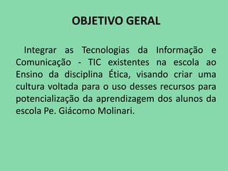 OBJETIVO GERAL

  Integrar as Tecnologias da Informação e
Comunicação - TIC existentes na escola ao
Ensino da disciplina Ética, visando criar uma
cultura voltada para o uso desses recursos para
potencialização da aprendizagem dos alunos da
escola Pe. Giácomo Molinari.
 