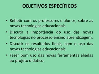 OBJETIVOS ESPECÍFICOS

• Refletir com os professores e alunos, sobre as
  novas tecnologias educacionais.
• Discutir a importância do uso das novas
  tecnologias no processo ensino aprendizagem.
• Discutir os resultados finais, com o uso das
  novas tecnologias educacionais.
• Fazer bom uso das novas ferramentas aliadas
  ao projeto didático.
 