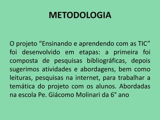 METODOLOGIA

O projeto “Ensinando e aprendendo com as TIC”
foi desenvolvido em etapas: a primeira foi
composta de pesquisas bibliográficas, depois
sugerimos atividades e abordagens, bem como
leituras, pesquisas na internet, para trabalhar a
temática do projeto com os alunos. Abordadas
na escola Pe. Giácomo Molinari da 6° ano
 