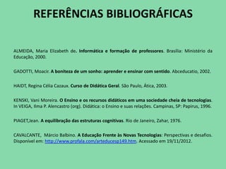REFERÊNCIAS BIBLIOGRÁFICAS

ALMEIDA, Maria Elizabeth de. Informática e formação de professores. Brasília: Ministério da
Educação, 2000.

GADOTTI, Moacir. A boniteza de um sonho: aprender e ensinar com sentido. Abceducatio, 2002.

HAIDT, Regina Célia Cazaux. Curso de Didática Geral. São Paulo, Ática, 2003.

KENSKI, Vani Moreira. O Ensino e os recursos didáticos em uma sociedade cheia de tecnologias.
In VEIGA, Ilma P. Alencastro (org). Didática: o Ensino e suas relações. Campinas, SP: Papirus, 1996.

PIAGET,Jean. A equilibração das estruturas cognitivas. Rio de Janeiro, Zahar, 1976.

CAVALCANTE, Márcio Balbino. A Educação Frente às Novas Tecnologias: Perspectivas e desafios.
Disponível em: http://www.profala.com/arteducesp149.htm. Acessado em 19/11/2012.
 