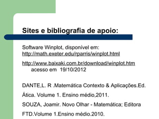 Sites e bibliografia de apoio:

Software Winplot, disponível em:
http://math.exeter.edu/rparris/winplot.html
http://www.baixaki.com.br/download/winplot.htm
    acesso em 19/10/2012


DANTE,L. R .Matemática Contexto & Aplicações.Ed.
Ática. Volume 1. Ensino médio,2011.
SOUZA, Joamir. Novo Olhar - Matemática; Editora
FTD.Volume 1.Ensino médio.2010.
 