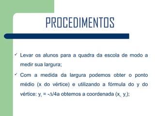 PROCEDIMENTOS

   Levar os alunos para a quadra da escola de modo a
    medir sua largura;
   Com a medida da largura podemos obter o ponto
    médio (x do vértice) e utilizando a fórmula do y do
    vértice: yv = -∆/4a obtemos a coordenada (xv ; yv);
 