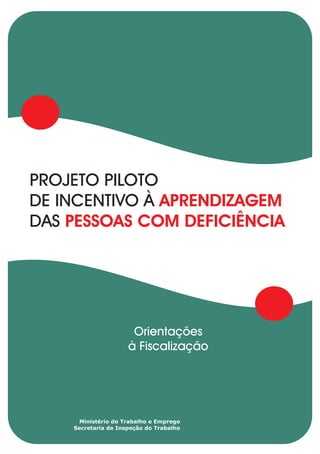 PROJETO PILOTO
DE INCENTIVO À APRENDIZAGEM
DAS PESSOAS COM DEFICIÊNCIA




                      Orientações
                     à Fiscalização




     Ministério do Trabalho e Emprego
    Secretaria de Inspeção do Trabalho
 