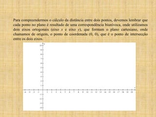 Para compreendermos o cálculo da distância entre dois pontos, devemos lembrar que
cada ponto no plano é resultado de uma correspondência biunívoca, onde utilizamos
dois eixos ortogonais (eixo x e eixo y), que formam o plano cartesiano, onde
chamamos de origem, o ponto de coordenada (0, 0), que é o ponto de intersecção
entre os dois eixos.

 