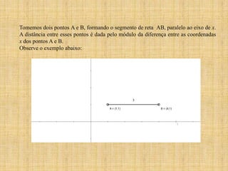 Tomemos dois pontos A e B, formando o segmento de reta AB, paralelo ao eixo de x.
A distância entre esses pontos é dada pelo módulo da diferença entre as coordenadas
x dos pontos A e B.
Observe o exemplo abaixo:

 