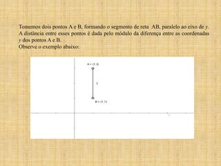 Tomemos dois pontos A e B, formando o segmento de reta AB, paralelo ao eixo de y.
A distância entre esses pontos é dada pelo módulo da diferença entre as coordenadas
y dos pontos A e B.
Observe o exemplo abaixo:

 