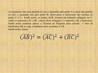 Ao traçarmos uma reta paralela ao eixo y passando pelo ponto A e outra reta paralela
ao eixo x, passando esta pelo ponto B, observamos a intersecção das mesmas no
ponto C (1,1). Sendo assim, os pontos ACB, formam um triângulo retângulo em C,
sendo os segmentos AC e BC, catetos desse triângulo e o segmento AB, a hipotenusa.
Sendo assim podemos aplicar o Teorema de Pitágoras para calcular o valor da
hipotenusa AB, ou seja, a distância entre os pontos A e B.
Sendo assim, temos:

 