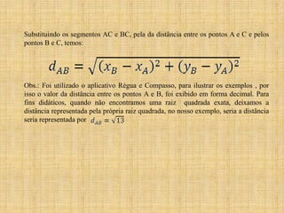 Substituindo os segmentos AC e BC, pela da distância entre os pontos A e C e pelos
pontos B e C, temos:

Obs.: Foi utilizado o aplicativo Régua e Compasso, para ilustrar os exemplos , por
isso o valor da distância entre os pontos A e B, foi exibido em forma decimal. Para
fins didáticos, quando não encontramos uma raiz quadrada exata, deixamos a
distância representada pela própria raiz quadrada, no nosso exemplo, seria a distância
seria representada por

 