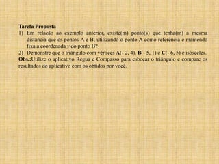 Tarefa Proposta
1) Em relação ao exemplo anterior, existe(m) ponto(s) que tenha(m) a mesma
distância que os pontos A e B, utilizando o ponto A como referência e mantendo
fixa a coordenada y do ponto B?
2) Demonstre que o triângulo com vértices A(- 2, 4), B(- 5, 1) e C(- 6, 5) é isósceles.
Obs.:Utilize o aplicativo Régua e Compasso para esboçar o triângulo e compare os
resultados do aplicativo com os obtidos por você.

 