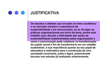 JUSTIFICATIVA
Os estudos e debates que circulam no meio acadêmico
e no mercado retratam a importância da
sustentabilidade e da comunicação, ao se divulgar as
práticas organizacionais em torno do tema, porém este
trabalho quer discutir a efetividade das ações de
sustentabilidade implementadas pelas organizações e
como a comunicação pode colaborar na transformação
do sujeito social a fim de transformá-lo em um cidadão
sustentável, o sua importância quanto ao seu papel de
educadora e motivadora para a construção de uma
sociedade consciente, justa e digna, preenchendo
lacunas nos estudos já realizados anteriormente.
 