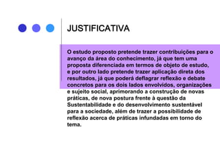 JUSTIFICATIVA
O estudo proposto pretende trazer contribuições para o
avanço da área do conhecimento, já que tem uma
proposta diferenciada em termos de objeto de estudo,
e por outro lado pretende trazer aplicação direta dos
resultados, já que poderá deflagrar reflexão e debate
concretos para os dois lados envolvidos, organizações
e sujeito social, aprimorando a construção de novas
práticas, de nova postura frente à questão da
Sustentabilidade e do desenvolvimento sustentável
para a sociedade, além de trazer a possibilidade de
reflexão acerca de práticas infundadas em torno do
tema.
 