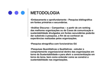 •Embasamento e aprofundamento - Pesquisa bibliográfica
em fontes primárias e secundárias.
•Análise Discurso – Campanhas – a partir de um ranking
das melhores organizações ou de Cases de comunicação e
sustentabilidade divulgados em fontes secundárias poderão
dar substrato à pesquisa, a fim de se conhecer as
experiências realizadas pelas organizações.
•Pesquisa etnográfica com funcionários OU
•Pesquisas Quantitativas e Qualitativas - estudar o
comportamento organizacional dentro das organizações em
torno da Sustentabilidade e para aferir a conscientização em
torno do tema, bem como entender como se constroi a
sustentabilidade nas organizações.
METODOLOGIA
 