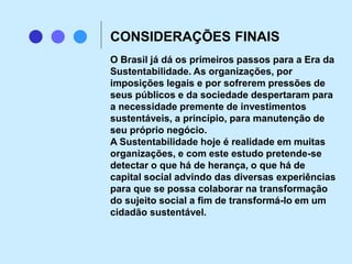 O Brasil já dá os primeiros passos para a Era da
Sustentabilidade. As organizações, por
imposições legais e por sofrerem pressões de
seus públicos e da sociedade despertaram para
a necessidade premente de investimentos
sustentáveis, a princípio, para manutenção de
seu próprio negócio.
A Sustentabilidade hoje é realidade em muitas
organizações, e com este estudo pretende-se
detectar o que há de herança, o que há de
capital social advindo das diversas experiências
para que se possa colaborar na transformação
do sujeito social a fim de transformá-lo em um
cidadão sustentável.
CONSIDERAÇÕES FINAIS
 