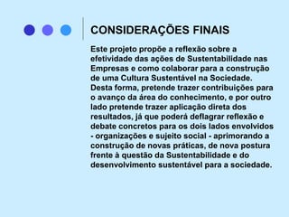 Este projeto propõe a reflexão sobre a
efetividade das ações de Sustentabilidade nas
Empresas e como colaborar para a construção
de uma Cultura Sustentável na Sociedade.
Desta forma, pretende trazer contribuições para
o avanço da área do conhecimento, e por outro
lado pretende trazer aplicação direta dos
resultados, já que poderá deflagrar reflexão e
debate concretos para os dois lados envolvidos
- organizações e sujeito social - aprimorando a
construção de novas práticas, de nova postura
frente à questão da Sustentabilidade e do
desenvolvimento sustentável para a sociedade.
CONSIDERAÇÕES FINAIS
 