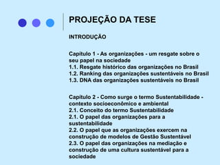 INTRODUÇÃO
Capítulo 1 - As organizações - um resgate sobre o
seu papel na sociedade
1.1. Resgate histórico das organizações no Brasil
1.2. Ranking das organizações sustentáveis no Brasil
1.3. DNA das organizações sustentáveis no Brasil
Capítulo 2 - Como surge o termo Sustentabilidade -
contexto socioeconômico e ambiental
2.1. Conceito do termo Sustentabilidade
2.1. O papel das organizações para a
sustentabilidade
2.2. O papel que as organizações exercem na
construção de modelos de Gestão Sustentável
2.3. O papel das organizações na mediação e
construção de uma cultura sustentável para a
sociedade
PROJEÇÃO DA TESE
 