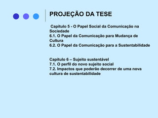Capítulo 5 - O Papel Social da Comunicação na
Sociedade
6.1. O Papel da Comunicação para Mudança de
Cultura
6.2. O Papel da Comunicação para a Sustentabilidade
Capítulo 6 – Sujeito sustentável
7.1. O perfil do novo sujeito social
7.2. Impactos que poderão decorrer de uma nova
cultura de sustentabilidade
PROJEÇÃO DA TESE
 