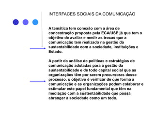 INTERFACES SOCIAIS DA COMUNICAÇÃO
A temática tem conexão com a área de
concentração proposta pela ECA/USP já que tem o
objetivo de avaliar e medir as trocas que a
comunicação tem realizado na gestão da
sustentabilidade com a sociedade, instituições e
Estado.
A partir da análise de políticas e estratégias de
comunicação adotadas para a gestão da
sustentabilidade e de todo capital social que as
organizações têm por serem precursoras desse
processo, o objetivo é verificar de que forma a
comunicação e as organizações podem colaborar e
estimular este papel fundamental que têm na
mediação com a sustentabilidade que possa
abranger a sociedade como um todo.
 