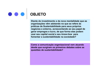 OBJETO
Diante do investimento e da nova mentalidade que as
organizações vêm adotando no que se refere às
práticas de Sustentabilidade para seus próprios
negócios e entorno, acrescentando ao seu papel de
gerar empregos e lucro, de que forma elas podem
usar seu capital social e seu know-how para
fomentar a sustentabilidade na sociedade?
Como a comunicação organizacional vem atuando
desde que surgiram os primeiros debates sobre as
questões de sustentabilidade?
 
