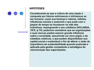 HIPÓTESES
Considerando-se que a cultura de uma nação é
composta por fatores extrínsecos e intrínsecos ao
ser humano, como sua herança e valores, hábitos,
influências sociais e costumes e que pode com o
passar do tempo se incorporar na vida dos
indivíduos, impregnando o seu cotidiano (HOLANDA,
1975, p.74), podemos considerar que as organizações
e suas marcas podem exercer grande influência
sobre a sociedade, assumindo um novo papel, o de
cidadãos coletivos, e que podem disponibilizar seu
capital social e sustentável a fim de alterar a visão da
importância da sustentabilidade quando praticada e
aplicada pela gestão competente e estratégica da
comunicação das organizações.
 