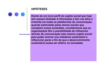 HIPÓTESES
Diante de um novo perfil do sujeito social que hoje
tem acesso ilimitado à informação e tem voz ativa e
irrestrita em todas as plataformas de comunicação,
quando estimulado pelos atores sociais que
compõem nossa sociedade, consideramos que as
organizações têm a possibilidade de influenciar
através da comunicação este mesmo sujeito social
para poder exercer sua cidadania sustentável e
influenciar pares a fim de que o desenvolvimento
sustentável possa ser efetivo na sociedade.
 