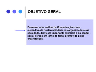 OBJETIVO GERAL
Promover uma análise da Comunicação como
mediadora da Sustentabilidade nas organizações e na
sociedade, diante do importante exercício e do capital
social gerado em torno do tema, promovido pelas
organizações.
 