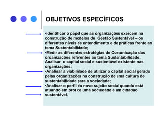 OBJETIVOS ESPECÍFICOS
•Identificar o papel que as organizações exercem na
construção de modelos de Gestão Sustentável – os
diferentes níveis de entendimento e de práticas frente ao
tema Sustentabilidade;
•Medir as diferentes estratégias de Comunicação das
organizações referentes ao tema Sustentabilidade;
Analisar o capital social e sustentável existente nas
organizações;
•Analisar a viabilidade de utilizar o capital social gerado
pelas organizações na construção de uma cultura de
sustentabilidade para a sociedade;
•Analisar o perfil do novo sujeito social quando está
atuando em prol de uma sociedade e um cidadão
sustentável.
 