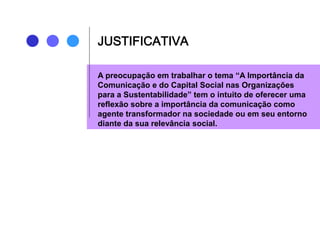 JUSTIFICATIVA
A preocupação em trabalhar o tema “A Importância da
Comunicação e do Capital Social nas Organizações
para a Sustentabilidade” tem o intuito de oferecer uma
reflexão sobre a importância da comunicação como
agente transformador na sociedade ou em seu entorno
diante da sua relevância social.
 