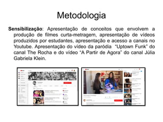 Metodologia
Sensibilização: Apresentação de conceitos que envolvem a
produção de filmes curta-metragem, apresentação de vídeos
produzidos por estudantes, apresentação e acesso a canais no
Youtube. Apresentação do vídeo da paródia “Uptown Funk” do
canal The Rocha e do vídeo “A Partir de Agora” do canal Júlia
Gabriela Klein.
 
