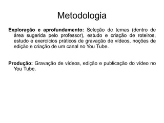 Metodologia
Exploração e aprofundamento: Seleção de temas (dentro de
área sugerida pelo professor), estudo e criação de roteiros,
estudo e exercícios práticos de gravação de vídeos, noções de
edição e criação de um canal no You Tube.
Produção: Gravação de vídeos, edição e publicação do vídeo no
You Tube.
 