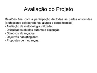 Avaliação do Projeto
Relatório final com a participação de todas as partes envolvidas
(professores colaboradores, alunos e corpo técnico.)
- Avaliação da metodologia utilizada;
- Dificuldades obtidas durante a execução;
- Objetivos alcançados;
- Objetivos não atingidos;
- Propostas de mudanças.
 