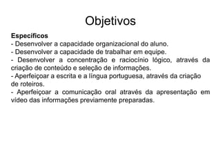 Objetivos
Específicos
- Desenvolver a capacidade organizacional do aluno.
- Desenvolver a capacidade de trabalhar em equipe.
- Desenvolver a concentração e raciocínio lógico, através da
criação de conteúdo e seleção de informações.
- Aperfeiçoar a escrita e a língua portuguesa, através da criação
de roteiros.
- Aperfeiçoar a comunicação oral através da apresentação em
vídeo das informações previamente preparadas.
 