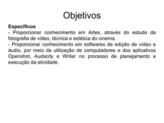 Objetivos
Específicos
- Proporcionar conhecimento em Artes, através do estudo da
fotografia de vídeo, técnica e estética do cinema.
- Proporcionar conhecimento em softwares de edição de vídeo e
áudio, por meio da utilização de computadores e dos aplicativos
Openshot, Audacity e Writer no processo de planejamento e
execução da atividade.
 