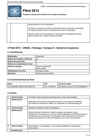 CAPES - Coordenação de Aperfeiçoamento de Pessoal de Nível Superior
Pibid 2013
Programa Institucional de Bolsa de Iniciação à Docência
Este documento é válido como comprovante de inscrição.
desenvolvidas e ou em andamento;
Incentivar e promover momentos de formação para a produção e publicação
de artigos científicos sobre as experiências vividas no subprojeto.
Elaborar relatórios semestralmente e anualmente de avaliação das ações
desenvolvidas com o registro destas atividades.
2 Pibid 2013 - UNEAL / Biologia / Campus II - Santana do Ipanema
2.1 Identificação
Modalidade Presencial
Bolsas de iniciação a docência 20
Bolsas de supervisão 4
Bolsas de coordenação de área 1
Níveis de atuação Ensino fundamental
Ensino médio
Modalidades de ensino Educação regular
Município Santana do Ipanema/AL
2.2 Coordenador(es) de Área
Nome CPF Currículo Lattes
CLAUDIMARY BISPO DOS SANTOS 240.144.864-00 http://lattes.cnpq.br/7314237439992616
2.3 Ações
1 Título da Ação Formação inicial da equipe de bolsistas para o início das atividades.
Detalhamento
Realização de 04 (quatro) encontros formativos com a equipe de bolsistas
para estudo da natureza do PIBID e do subprojeto de Ciências Biológicas
2 Título da Ação Seleção de bolsistas: alunos e professores
Detalhamento
Através de edital institucional, realizar a seleção de bolsistas: alunos
regularmente matriculados no curso de Ciências Biológicas da UNEAL/Campus II
e professores do quadro efetivo da educação básica das redes municipal e/ou
estadual, licenciados em Ciências Biológicas e em exercício profissional
3 Título da Ação Apresentação do Subprojeto à comunidade acadêmica e aos gestores
educacionais.
Detalhamento
10 / 56
 