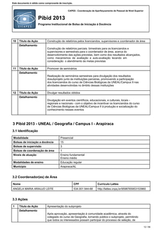 CAPES - Coordenação de Aperfeiçoamento de Pessoal de Nível Superior
Pibid 2013
Programa Institucional de Bolsa de Iniciação à Docência
Este documento é válido como comprovante de inscrição.
10 Título da Ação Construção de relatórios pelos licenciandos, supervisores e coordenador de área
Detalhamento
Construção de relatórios parciais: bimestrais para os licenciandos e
supervisores e semestrais para o coordenador de área, acerca do
desenvolvimento das ações previstas, bem como dos resultados alcançados,
como mecanismos de avaliação e auto-avaliação levando em
consideração o atendimento às metas previstas
11 Título da Ação Promover de seminários
Detalhamento
Realização de seminários semestrais para divulgação dos resultados
dosubprojeto junto às instituições parceiras, promovendo a participação
dos licenciandos do curso de Ciências Biológicas da UNEAL/Campus II nas
atividades desenvolvidas no âmbito dessas instituições
12 Título da Ação Divulgar resultados obtidos
Detalhamento
Divulgação em eventos científicos, educacionais, e culturais, locais -
regionais e nacionais - com o objetivo de incentivar os licenciandos do curso
de Ciências Biológicas da UNEAL/Campus II à produção e socialização do
conhecimento nesses eventos
3 Pibid 2013 - UNEAL / Geografia / Campus I - Arapiraca
3.1 Identificação
Modalidade Presencial
Bolsas de iniciação a docência 15
Bolsas de supervisão 3
Bolsas de coordenação de área 1
Níveis de atuação Ensino fundamental
Ensino médio
Modalidades de ensino Educação regular
Município Arapiraca/AL
3.2 Coordenador(es) de Área
Nome CPF Currículo Lattes
ANGELA MARIA ARAUJO LEITE 534.001.944-68 http://lattes.cnpq.br/9598765953153960
3.3 Ações
1 Título da Ação Apresentação do subprojeto
Detalhamento
Após aprovação, apresentação à comunidade acadêmica, através do
colegiado do curso de Geografia, tornando público o subprojeto, permitindo
que todos os interessados possam participar do processo de seleção, de
12 / 56
 