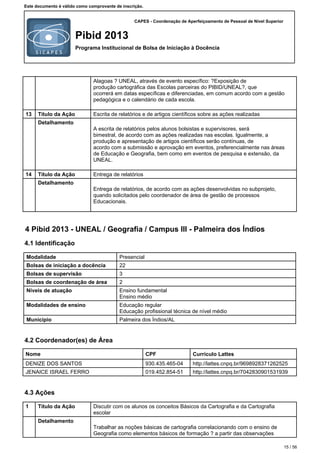 CAPES - Coordenação de Aperfeiçoamento de Pessoal de Nível Superior
Pibid 2013
Programa Institucional de Bolsa de Iniciação à Docência
Este documento é válido como comprovante de inscrição.
Alagoas ? UNEAL, através de evento específico: ?Exposição de
produção cartográfica das Escolas parceiras do PIBID/UNEAL?, que
ocorrerá em datas específicas e diferenciadas, em comum acordo com a gestão
pedagógica e o calendário de cada escola.
13 Título da Ação Escrita de relatórios e de artigos científicos sobre as ações realizadas
Detalhamento
A escrita de relatórios pelos alunos bolsistas e supervisores, será
bimestral, de acordo com as ações realizadas nas escolas. Igualmente, a
produção e apresentação de artigos científicos serão contínuas, de
acordo com a submissão e aprovação em eventos, preferencialmente nas áreas
de Educação e Geografia, bem como em eventos de pesquisa e extensão, da
UNEAL.
14 Título da Ação Entrega de relatórios
Detalhamento
Entrega de relatórios, de acordo com as ações desenvolvidas no subprojeto,
quando solicitados pelo coordenador de área de gestão de processos
Educacionais.
4 Pibid 2013 - UNEAL / Geografia / Campus III - Palmeira dos Índios
4.1 Identificação
Modalidade Presencial
Bolsas de iniciação a docência 22
Bolsas de supervisão 3
Bolsas de coordenação de área 2
Níveis de atuação Ensino fundamental
Ensino médio
Modalidades de ensino Educação regular
Educação profissional técnica de nível médio
Município Palmeira dos Índios/AL
4.2 Coordenador(es) de Área
Nome CPF Currículo Lattes
DENIZE DOS SANTOS 930.435.465-04 http://lattes.cnpq.br/9698928371262525
JENAICE ISRAEL FERRO 019.452.854-51 http://lattes.cnpq.br/7042830901531939
4.3 Ações
1 Título da Ação Discutir com os alunos os conceitos Básicos da Cartografia e da Cartografia
escolar
Detalhamento
Trabalhar as noções básicas de cartografia correlacionando com o ensino de
Geografia como elementos básicos de formação ? a partir das observações
15 / 56
 