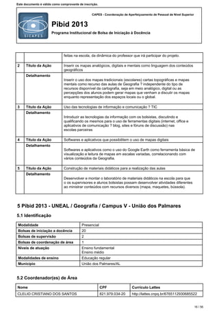 CAPES - Coordenação de Aperfeiçoamento de Pessoal de Nível Superior
Pibid 2013
Programa Institucional de Bolsa de Iniciação à Docência
Este documento é válido como comprovante de inscrição.
feitas na escola, da dinâmica do professor que irá participar do projeto.
2 Título da Ação Inserir os mapas analógicos, digitais e mentais como linguagem dos conteúdos
geográficos
Detalhamento
Inserir o uso dos mapas tradicionais (escolares) cartas topográficas e mapas
mentais como recurso das aulas de Geografia ? independente do tipo de
recursos disponível da cartografia, seja em meio analógico, digital ou as
percepções dos alunos podem gerar mapas que venham a discutir os mapas
enquanto representação dos espaços locais ou o global.
3 Título da Ação Uso das tecnologias de informação e comunicação ? TIC
Detalhamento
Introduzir as tecnologias da informação com os bolsistas, discutindo e
qualificando os mesmos para o uso de ferramentas digitais (internet, office e
aplicativos de comunicação ? blog, sites e fóruns de discussão) nas
escolas parceiras
4 Título da Ação Softwares e aplicativos que possibilitem o uso de mapas digitais
Detalhamento
Softwares e aplicativos como o uso do Google Earth como ferramenta básica de
visualização e leitura de mapas em escalas variadas, correlacionando com
vários conteúdos da Geografia.
5 Título da Ação Construção de materiais didáticos para a realização das aulas
Detalhamento
Desenvolver e montar o laboratório de materiais didáticos na escola para que
o os supervisores e alunos bolsistas possam desenvolver atividades diferentes
ao ministrar conteúdos com recursos diversos (mapa, maquetes, bússola).
5 Pibid 2013 - UNEAL / Geografia / Campus V - União dos Palmares
5.1 Identificação
Modalidade Presencial
Bolsas de iniciação a docência 20
Bolsas de supervisão 2
Bolsas de coordenação de área 1
Níveis de atuação Ensino fundamental
Ensino médio
Modalidades de ensino Educação regular
Município União dos Palmares/AL
5.2 Coordenador(es) de Área
Nome CPF Currículo Lattes
CLELIO CRISTIANO DOS SANTOS 821.979.034-20 http://lattes.cnpq.br/6765112930685522
16 / 56
 