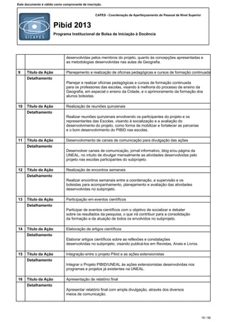 CAPES - Coordenação de Aperfeiçoamento de Pessoal de Nível Superior
Pibid 2013
Programa Institucional de Bolsa de Iniciação à Docência
Este documento é válido como comprovante de inscrição.
desenvolvidas pelos membros do projeto, quanto às concepções apresentadas e
as metodologias desenvolvidas nas aulas de Geografia.
9 Título da Ação Planejamento e realização de oficinas pedagógicas e cursos de formação continuada
Detalhamento
Planejar e realizar oficinas pedagógicas e cursos de formação continuada
para os professores das escolas, visando à melhoria do processo de ensino da
Geografia, em especial o ensino da Cidade, e o aprimoramento da formação dos
alunos bolsistas.
10 Título da Ação Realização de reuniões quinzenais
Detalhamento
Realizar reuniões quinzenais envolvendo os participantes do projeto e os
representantes das Escolas, visando à socialização e a avaliação do
desenvolvimento do projeto, como forma de mobilizar e fortalecer as parcerias
e o bom desenvolvimento do PIBID nas escolas.
11 Título da Ação Desenvolvimento de canais de comunicação para divulgação das ações
Detalhamento
Desenvolver canais de comunicação, jornal informativo, blog e/ou página da
UNEAL, no intuito de divulgar mensalmente as atividades desenvolvidas pelo
projeto nas escolas participantes do subprojeto.
12 Título da Ação Realização de encontros semanais
Detalhamento
Realizar encontros semanais entre a coordenação, a supervisão e os
bolsistas para acompanhamento, planejamento e avaliação das atividades
desenvolvidas no subprojeto.
13 Título da Ação Participação em eventos científicos
Detalhamento
Participar de eventos científicos com o objetivo de socializar e debater
sobre os resultados da pesquisa, o que irá contribuir para a consolidação
da formação e da atuação de todos os envolvidos no subprojeto.
14 Título da Ação Elaboração de artigos científicos
Detalhamento
Elaborar artigos científicos sobre as reflexões e constatações
desenvolvidas no subprojeto, visando publicá-los em Revistas, Anais e Livros.
15 Título da Ação Integração entre o projeto Pibid e as ações extensionistas
Detalhamento
Integrar o Projeto PIBID/UNEAL às ações extensionistas desenvolvidas nos
programas e projetos já existentes na UNEAL.
16 Título da Ação Apresentação de relatório final
Detalhamento
Apresentar relatório final com ampla divulgação, através dos diversos
meios de comunicação.
18 / 56
 