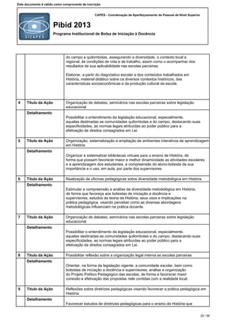 CAPES - Coordenação de Aperfeiçoamento de Pessoal de Nível Superior
Pibid 2013
Programa Institucional de Bolsa de Iniciação à Docência
Este documento é válido como comprovante de inscrição.
do campo e quilombolas, assegurando a diversidade, o contexto local e
regional, às condições de vida e de trabalho, assim como o acompanhar dos
resultados de sua aplicabilidade nas escolas parceiras;
Elaborar, a partir do diagnóstico escolar e dos conteúdos trabalhados em
História, material didático sobre os diversos contextos históricos, das
características socioeconômicas e da produção cultural da escola.
4 Título da Ação Organização de debates, seminários nas escolas parceiras sobre legislação
educacional
Detalhamento
Possibilitar o entendimento da legislação educacional, especialmente,
aquelas destinadas as comunidades quilombolas e do campo, destacando suas
especificidades, as normas legais atribuídas ao poder público para a
efetivação de direitos consagrados em Lei.
5 Título da Ação Organização, sistematização e ampliação de ambientes interativos de aprendizagem
em História
Detalhamento
Organizar e sistematizar bibliotecas virtuais para o ensino de História, de
forma que possam favorecer maior e melhor dinamicidade as atividades escolares
e a aprendizagem dos estudantes, a compreensão do aluno-bolsista de sua
importância e o uso, em aula, por parte dos supervisores
6 Título da Ação Realização de oficinas pedagógicas sobre diversidade metodológica em História
Detalhamento
Estimular a compreensão e análise da diversidade metodológica em História,
de forma que favoreça aos bolsistas de iniciação a docência e
supervisores, estudos da teoria da História, seus usos e implicações na
prática pedagógica, visando perceber como as diversas abordagens
metodológicas influenciam na prática docente.
7 Título da Ação Organização de debates, seminários nas escolas parceiras sobre legislação
educacional
Detalhamento
Possibilitar o entendimento da legislação educacional, especialmente,
aquelas destinadas as comunidades quilombolas e do campo, destacando suas
especificidades, as normas legais atribuídas ao poder público para a
efetivação de direitos consagrados em Lei.
8 Título da Ação Possibilitar reflexão sobre a organização legal interna as escolas parceiras
Detalhamento
Orientar, na forma da legislação vigente, a comunidade escolar, bem como
bolsistas de iniciação a docência e supervisores, análise e organização
do Projeto Político Pedagógico das escolas, de forma a favorecer maior
conexão e efetivação das propostas nele contidas com a realidade local.
9 Título da Ação Reflexões sobre diretrizes pedagógicas visando favorecer a prática pedagógica em
História
Detalhamento
Favorecer estudos de diretrizes pedagógicas para o ensino de História que
20 / 56
 